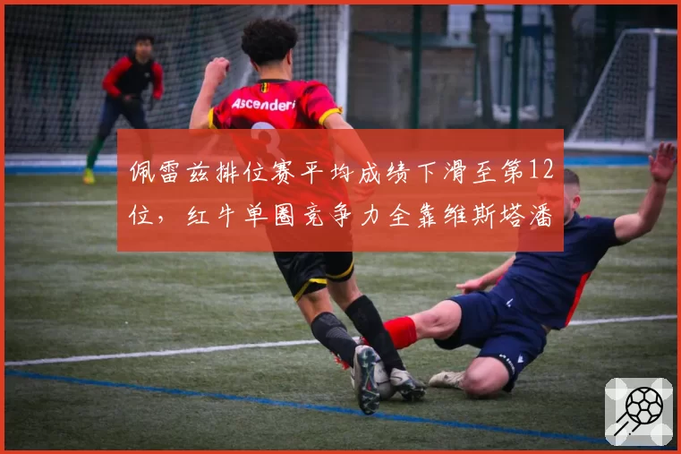 佩雷兹排位赛平均成绩下滑至第12位,红牛单圈竞争力全靠维斯塔潘支撑