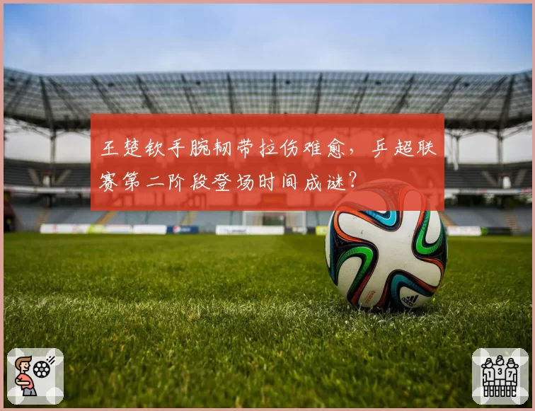王楚钦手腕韧带拉伤难愈，乒超联赛第二阶段登场时间成谜？