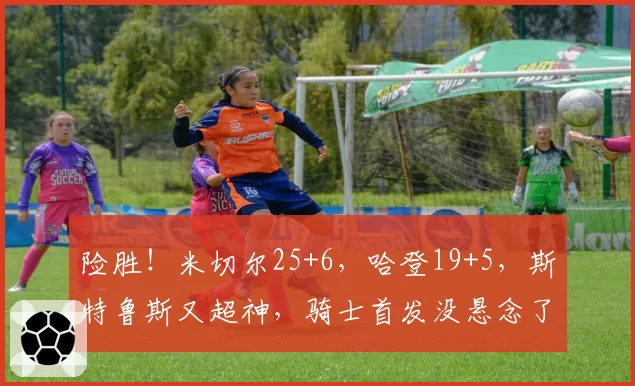 险胜!米切尔25+6,哈登19+5,斯特鲁斯又超神,骑士首发没悬念了