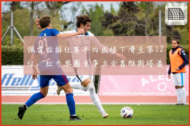佩雷兹排位赛平均成绩下滑至第12位,红牛单圈竞争力全靠维斯塔潘支撑