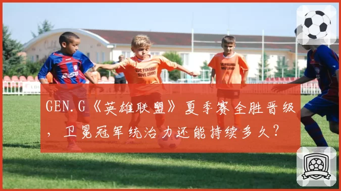 GEN.G《英雄联盟》夏季赛全胜晋级，卫冕冠军统治力还能持续多久？