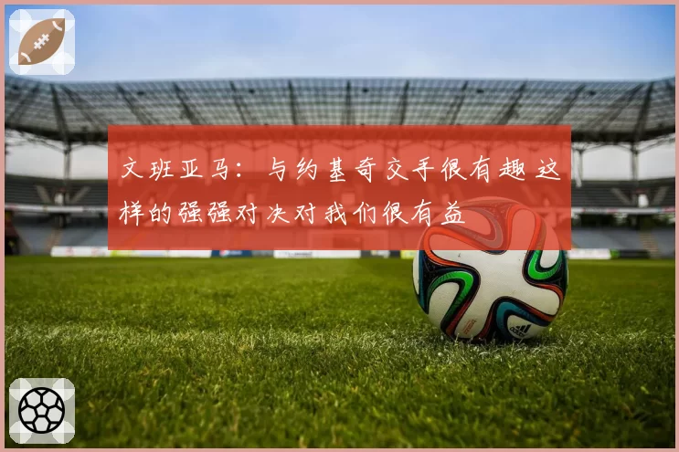 文班亚马:与约基奇交手很有趣 这样的强强对决对我们很有益