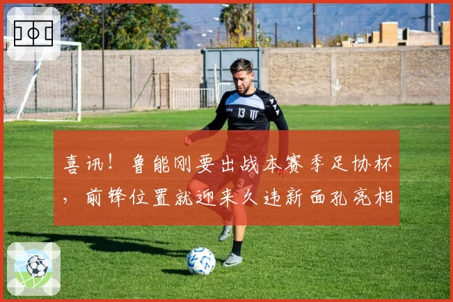 喜讯!鲁能刚要出战本赛季足协杯,前锋位置就迎来久违新面孔亮相