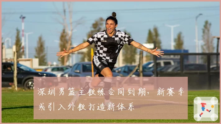 深圳男篮主教练合同到期,新赛季或引入外教打造新体系