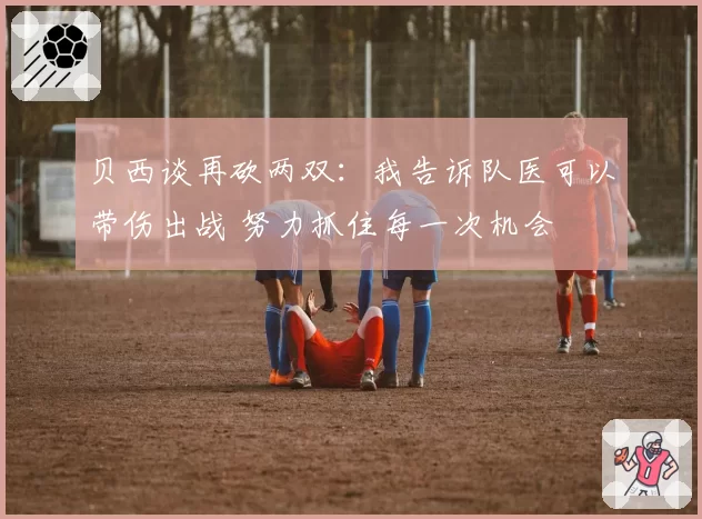 贝西谈再砍两双：我告诉队医可以带伤出战 努力抓住每一次机会
