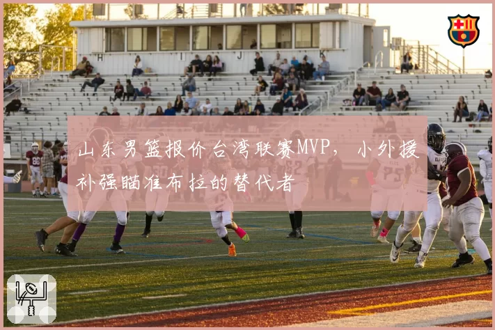 山东男篮报价台湾联赛MVP，小外援补强瞄准布拉的替代者