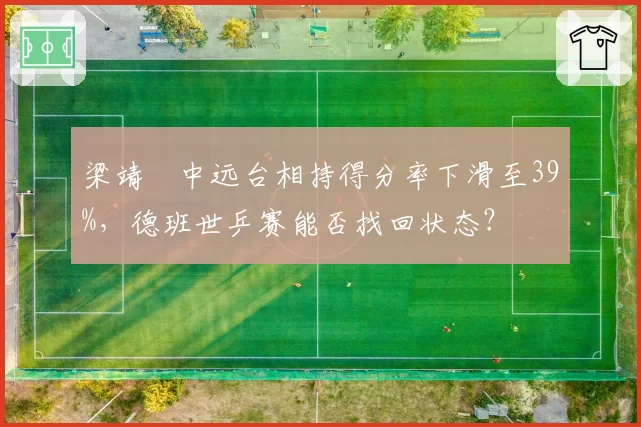 梁靖崑中远台相持得分率下滑至39%,德班世乒赛能否找回状态?