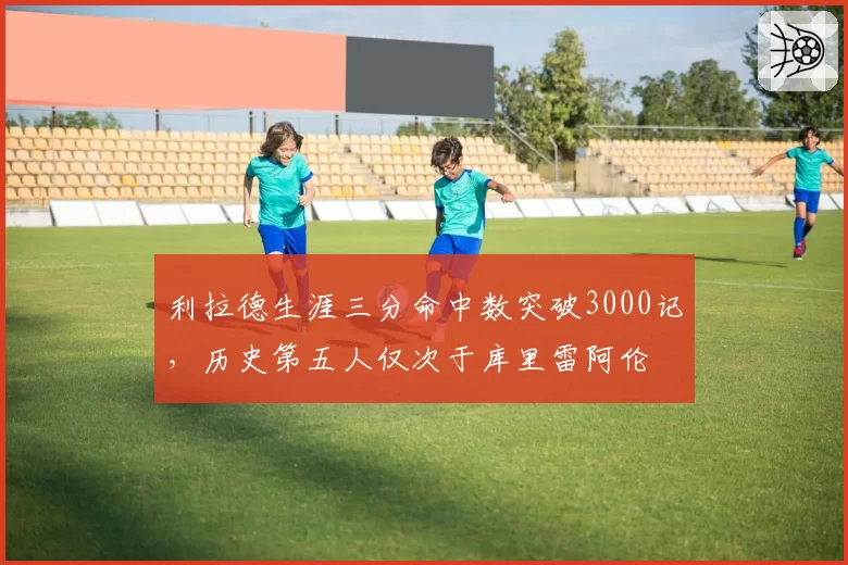 利拉德生涯三分命中数突破3000记，历史第五人仅次于库里雷阿伦