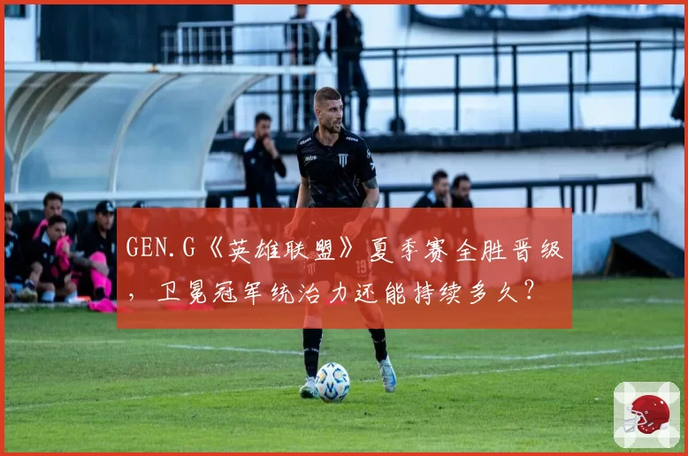 GEN.G《英雄联盟》夏季赛全胜晋级，卫冕冠军统治力还能持续多久？