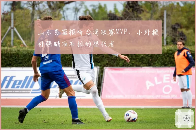 山东男篮报价台湾联赛MVP，小外援补强瞄准布拉的替代者