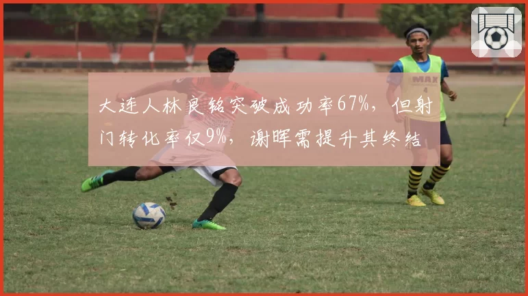 大连人林良铭突破成功率67%,但射门转化率仅9%,谢晖需提升其终结能力
