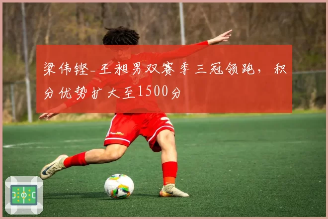 梁伟铿_王昶男双赛季三冠领跑，积分优势扩大至1500分