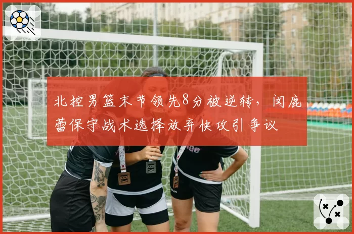 北控男篮末节领先8分被逆转,闵鹿蕾保守战术选择放弃快攻引争议