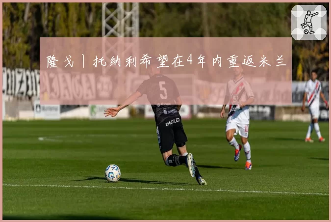 隆戈丨托纳利希望在4年内重返米兰