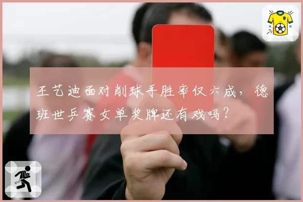 王艺迪面对削球手胜率仅六成,德班世乒赛女单奖牌还有戏吗?