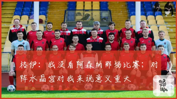 格伊：我没看阿森纳那场比赛；对阵水晶宫对我来说意义重大