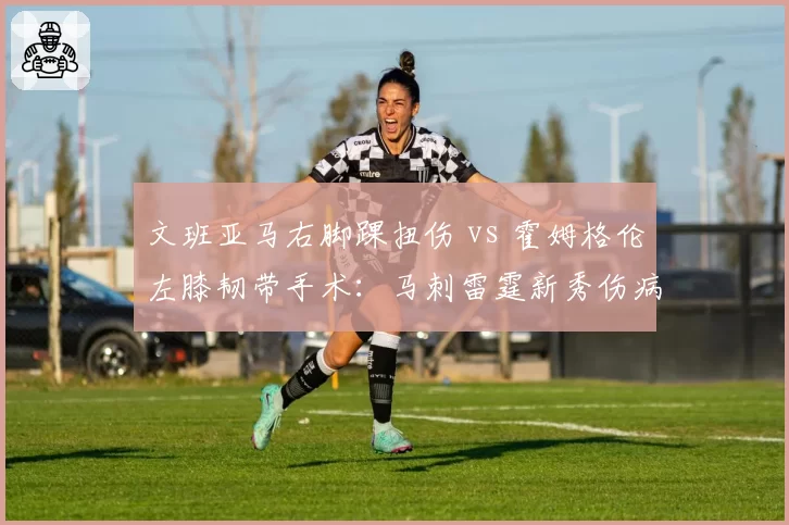 文班亚马右脚踝扭伤 vs 霍姆格伦左膝韧带手术:马刺雷霆新秀伤病危机对比