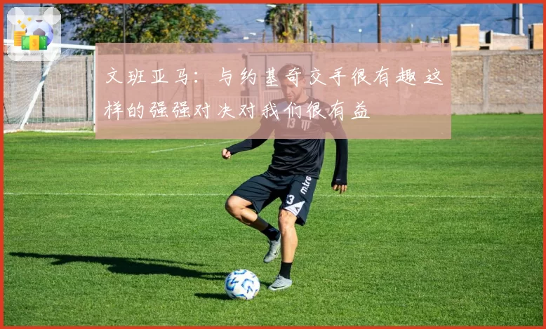 文班亚马:与约基奇交手很有趣 这样的强强对决对我们很有益