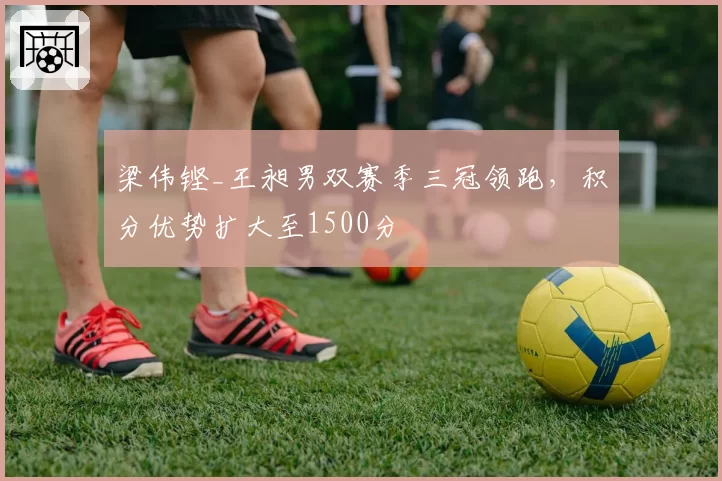 梁伟铿_王昶男双赛季三冠领跑，积分优势扩大至1500分
