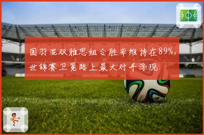 国羽混双雅思组合胜率维持在89%，世锦赛卫冕路上最大对手浮现