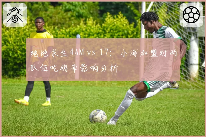 绝地求生4AM vs 17：小海加盟对两队伍吃鸡率影响分析