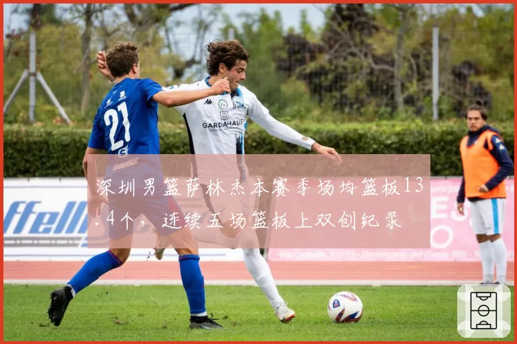 深圳男篮萨林杰本赛季场均篮板13.4个，连续五场篮板上双创纪录