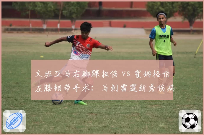 文班亚马右脚踝扭伤 vs 霍姆格伦左膝韧带手术：马刺雷霆新秀伤病危机对比