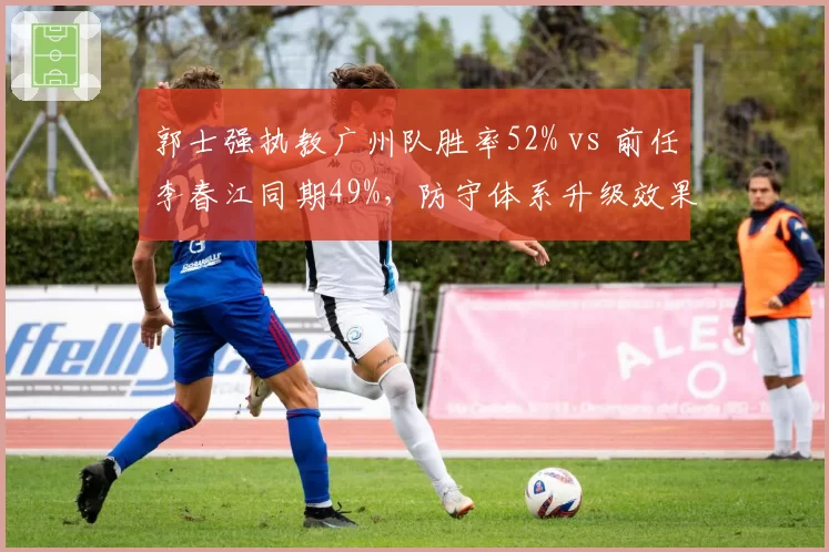 郭士强执教广州队胜率52% vs 前任李春江同期49%，防守体系升级效果显著