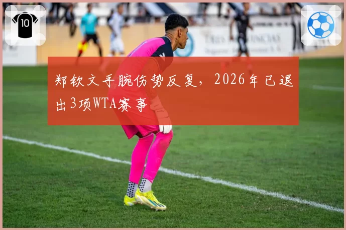 郑钦文手腕伤势反复，2026年已退出3项WTA赛事