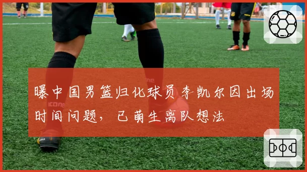 曝中国男篮归化球员李凯尔因出场时间问题，已萌生离队想法