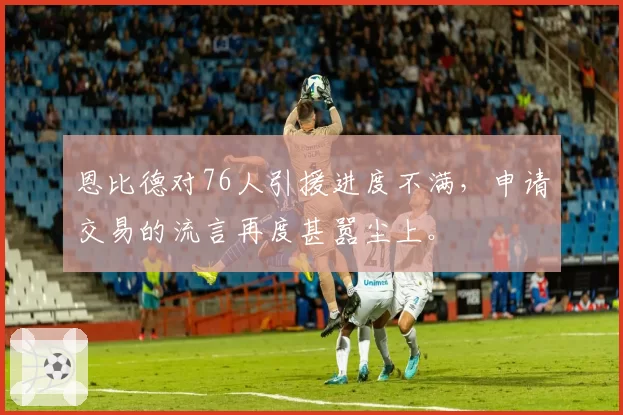 恩比德对76人引援进度不满,申请交易的流言再度甚嚣尘上。