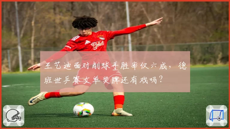 王艺迪面对削球手胜率仅六成,德班世乒赛女单奖牌还有戏吗?