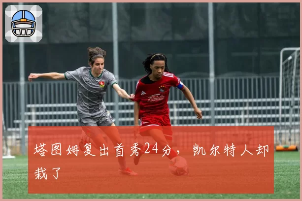 塔图姆复出首秀24分，凯尔特人却栽了