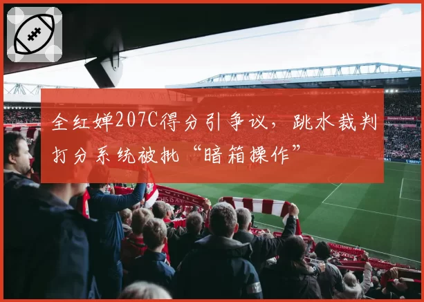 全红婵207C得分引争议，跳水裁判打分系统被批“暗箱操作”